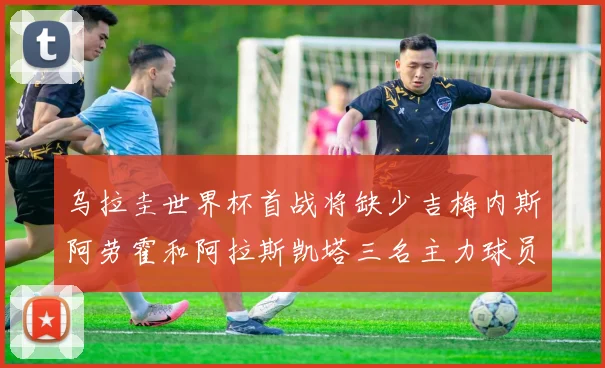 乌拉圭世界杯首战将缺少吉梅内斯阿劳霍和阿拉斯凯塔三名主力球员