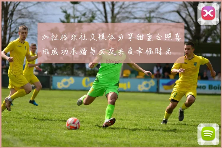 加拉格尔社交媒体分享甜蜜合照喜讯成功求婚与女友共度幸福时光