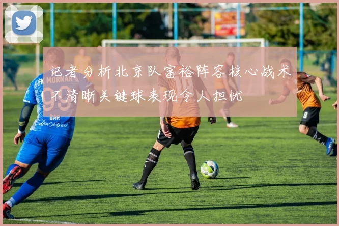 记者分析北京队富裕阵容核心战术不清晰关键球表现令人担忧