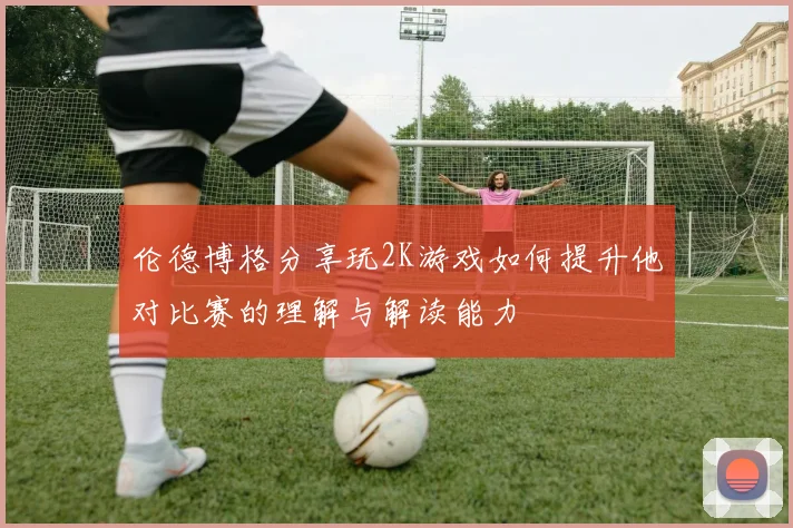 伦德博格分享玩2K游戏如何提升他对比赛的理解与解读能力
