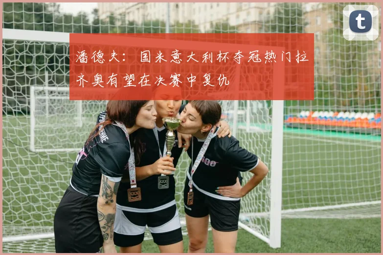 潘德夫：国米意大利杯夺冠热门拉齐奥有望在决赛中复仇