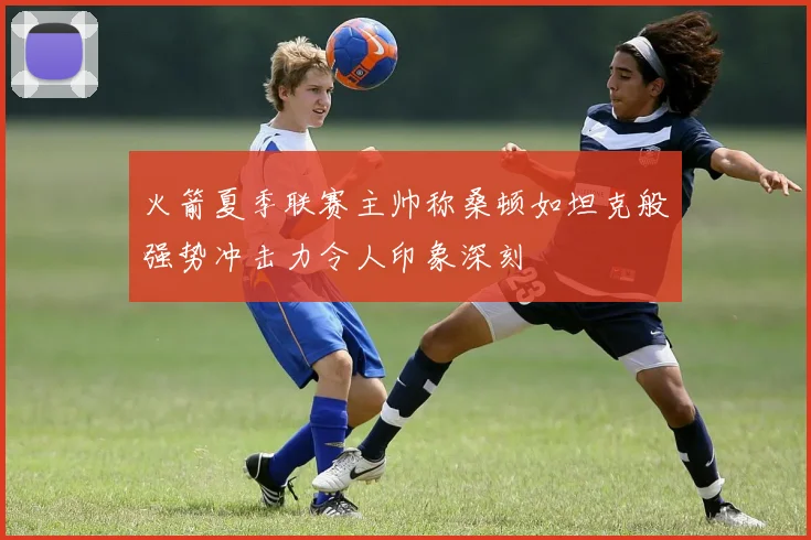 火箭夏季联赛主帅称桑顿如坦克般强势冲击力令人印象深刻