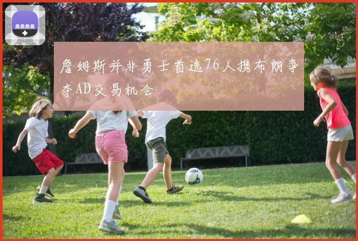 詹姆斯并非勇士首选76人携布朗争夺AD交易机会