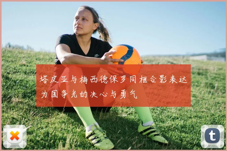 塔皮亚与梅西德保罗同框合影表达为国争光的决心与勇气