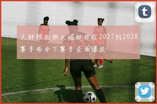 文胖预测热火崛起将在2027到2028赛季而非下赛季全面爆发