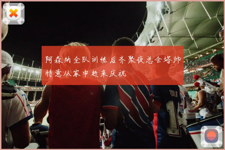 阿森纳全队训练后齐聚夜总会塔帅特意从家中赶来庆祝