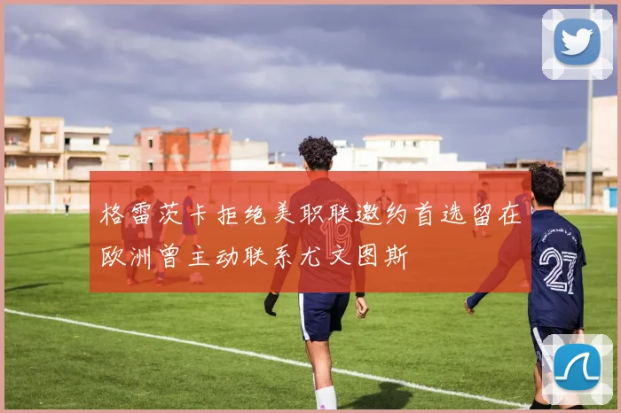 格雷茨卡拒绝美职联邀约首选留在欧洲曾主动联系尤文图斯