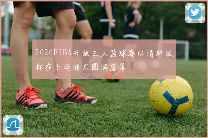 2026FIBA开放三人篮球赛以清科技杯在上海浦东圆满落幕