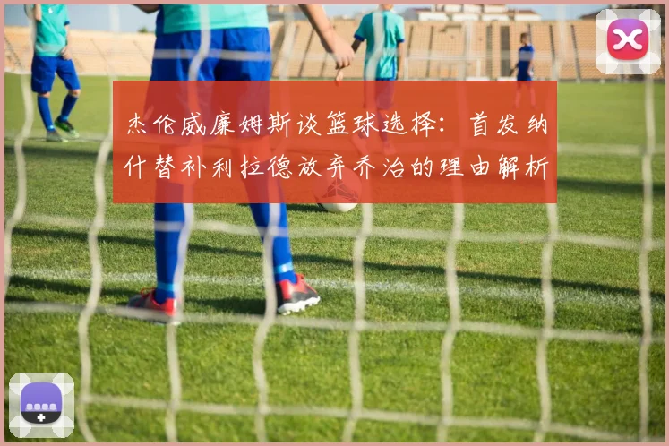 杰伦威廉姆斯谈篮球选择：首发纳什替补利拉德放弃乔治的理由解析