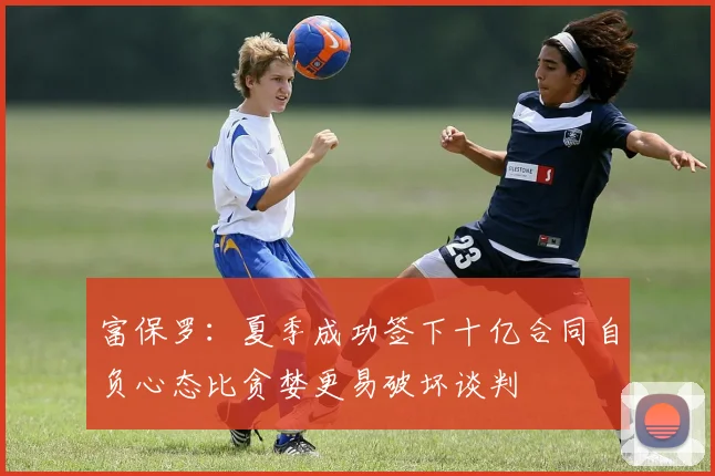 富保罗：夏季成功签下十亿合同自负心态比贪婪更易破坏谈判
